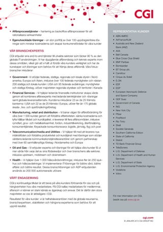 •	 Affärsprocesstjänster – hantering av backoffice-affärsprocesser för att                      REPRESENTATIVA KUNDER
   rationalisera verksamheter                                                                   •	 ABN AMRO
•	 Egenutvecklade lösningar – en stor portfölj av över 100 uppdragskritiska lös­                •	AirFrance/KLM
   ningar som minskar kostnaderna och skapar konkurrensfördelar för våra kunder                 •	 Australia and New Zealand
                                                                                                  Bank (ANZ)
VÅR BRANSCHEXPERTIS                                                                             •	AXA
                                                                                                •	 Bell Canada
CGI erbjuder sina end-to-end-tjänster till utvalda sektorer som täcker 90 % av den
                                                                                                •	 Blue Cross Clue Shield
globala IT-användningen. Vi har djupgående affärsmässig och teknisk expertis inom
                                                                                                •	 BNP Paribas
dessa områden, vilket gör att vi fullt ut förstår våra kunders verklighet och har de
kunskaper och lösningar som behövs för att främja deras affärsmål. Våra fokus­                  •	Bombardier
branscher inkluderar:                                                                           •	 BT Group plc.
                                                                                                •	Carrefour
•	 Government– Vi stödjer federala, statliga, regionala och lokala styren i Nord­               •	 Cirque du Soleil
   amerika, Europa och Asien, inklusive över 100 federala myndigheter och nästan                •	E.ON
   200 statliga och lokala kunder i USA och 95 federala avdelningar, myndigheter                •	EDF
   och statliga företag, utöver majoriteten regionala styrelser och territorier i Kanada        •	EDP
                                                                                                •	 European Aeronautic Defence
•	 Financial Services – Vi hjälper ledande finansiella institutioner skapa värde
   genom att kombinera affärsexpertis med ledande tekniktjänster och -lösningar                   and Space Company
   samt globala leveransalternativ. Kunderna inkluderar 23 av de 25 främsta                     •	 GDF Suez
   bankerna i USA och 22 av de 25 främsta i Europa, utöver fler än 175 globala                  •	 Government of Canada
   skade-, livs- och sjukförsäkringsföretag                                                     •	ING
                                                                                                •	 New York City
•	 Manufacturing, retail and distribution – Vi banar vägen för affärsförändring för
                                                                                                •	 Pfizer
   våra över 1 000 kunder genom att förbättra effektiviteten, sänka kostnaderna och
                                                                                                •	PostNord
   lyfta hållbar tillväxt och kundlojalitet; vi levererar till flera affärsområden, inklusive
                                                                                                •	 Rio Tinto
   rymdfart, gruv- och metallverksamhet, fordon, industritillverkning, återförsäljning,
                                                                                                •	Shell
   konsumenttjänster, förpackade konsumtionsvaror, logistik, järnväg, flyg och post
                                                                                                •	 Société Générale
•	 Telecommunication/media and Utilities – Vi hjälper till med att leverera nya                 •	 Southern California Edison
   intäktsflöden och förbättra produktivitet och kundtjänst med lösningar som stödjer           •	 State of California
   världens ledande kommunikationstjänstleverantörer och genom partnerskap                      •	Statoil
   med över 60 samhällsnyttiga företag i Nordamerika och Europa                                 •	 TD Bank Financial Group
•	 Oil and Gas – Vi erbjuder expertis och lösningar för att hjälpa våra kunder få ut            •	TeliaSonera
   mer värde från varje del av sina flödeskedjor och över branschens alla sektorer,             •	 U.S. Department of Defense
   inklusive upstream, midstream och downstream                                                 •	 U.S. Department of Health and Human
                                                                                                  Services
•	 Health – Vi hjälper över 1 000 hälsovårdsinrättningar, inklusive fler än 250 sjuk­
                                                                                                •	 U.S. Department of State
   hus och hälsoavdelningar. Vi implementerar IT-lösningar för bättre vård, bättre
   affärer och bättre resultat. Dessa branschlösningar och ASP-erbjudanden                      •	 U.S. Environmental Protection Agency
   används av 200 000 auktoriserade utövare                                                     •	Vodafone
                                                                                                •	Volvo
VÅRT ENGAGEMANG
CGI:s kontinuerliga tillväxt är ett bevis på våra kunders förtroende för oss och på
hängivenheten hos våra medarbetare. På CGI kallas medarbetare för medlemmar,
eftersom vi känner en stark känsla av ägarskap och ansvar. Det är därför den stora
majoriteten av oss är aktieägare i CGI.
                                                                                                För mer information om CGI,
Resultatet för våra kunder: vi är helhetsleverantören med de globala resurserna,                besök oss på www.cgi.se
branschexpertisen, stabiliteten och hängivna experterna som behövs för att
uppnå resultat.



                                                                                                                              cgi.com
                                                                                                            © JANUARI 2013 CGI GROUP INC
 