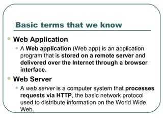 Basic terms that we know
 Web Application
• A Web application (Web app) is an application
program that is stored on a remote server and
delivered over the Internet through a browser
interface.
 Web Server
• A web server is a computer system that processes
requests via HTTP, the basic network protocol
used to distribute information on the World Wide
Web.
 