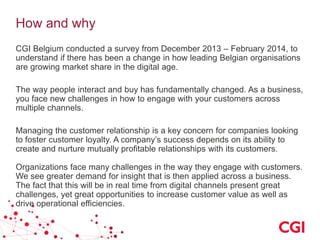 How and why
CGI Belgium conducted a survey from December 2013 – February 2014, to
understand if there has been a change in how leading Belgian organisations
are growing market share in the digital age.
The way people interact and buy has fundamentally changed. As a business,
you face new challenges in how to engage with your customers across
multiple channels.

Managing the customer relationship is a key concern for companies looking
to foster customer loyalty. A company’s success depends on its ability to
create and nurture mutually profitable relationships with its customers.
Organizations face many challenges in the way they engage with customers.
We see greater demand for insight that is then applied across a business.
The fact that this will be in real time from digital channels present great
challenges, yet great opportunities to increase customer value as well as
drive operational efficiencies.

 
