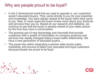 Why are people proud to be loyal?
• In the 2 dimensional world that we used to operate in, our customers
weren’t educated buyers. They came directly to you for your expertise
and knowledge. You were always ahead of the buyer when they came
to you. Now, in most cases the buyer knows more about your products
and services than you do. Based on our research and statistics, we
continue to see that the buyer is already ahead of your sales person
by the time they have a conversation.
• The growing use of new technology and channels that provide
customers with a wealth of information on company products and
services has rapidly changed today’s buyer-seller relationship. We
have a new generation of educated buyers….
• The power lies within integrating customer data across sales,
marketing, and service to retain your educated and loyal customers
because people are proud to be loyal.

16

 