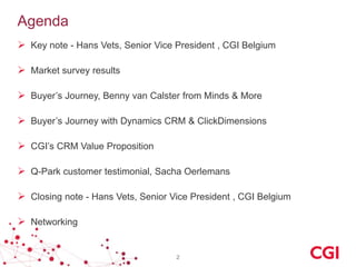 Agenda
 Key note - Hans Vets, Senior Vice President , CGI Belgium
 Market survey results
 Buyer’s Journey, Benny van Calster from Minds & More
 Buyer’s Journey with Dynamics CRM & ClickDimensions

 CGI’s CRM Value Proposition
 Q-Park customer testimonial, Sacha Oerlemans
 Closing note - Hans Vets, Senior Vice President , CGI Belgium
 Networking

2

 