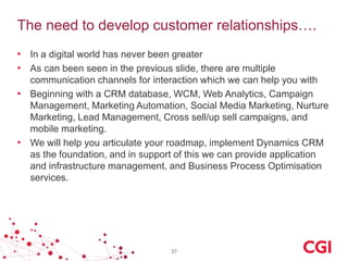 The need to develop customer relationships….
• In a digital world has never been greater
• As can been seen in the previous slide, there are multiple
communication channels for interaction which we can help you with
• Beginning with a CRM database, WCM, Web Analytics, Campaign
Management, Marketing Automation, Social Media Marketing, Nurture
Marketing, Lead Management, Cross sell/up sell campaigns, and
mobile marketing.
• We will help you articulate your roadmap, implement Dynamics CRM
as the foundation, and in support of this we can provide application
and infrastructure management, and Business Process Optimisation
services.

37

 