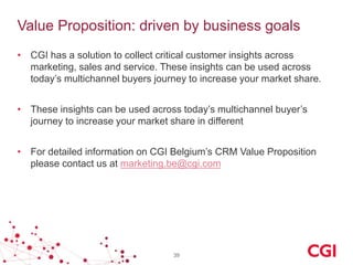 Value Proposition: driven by business goals
• CGI has a solution to collect critical customer insights across
marketing, sales and service. These insights can be used across
today’s multichannel buyers journey to increase your market share.
• These insights can be used across today’s multichannel buyer’s
journey to increase your market share in different
• For detailed information on CGI Belgium’s CRM Value Proposition
please contact us at marketing.be@cgi.com

39

 
