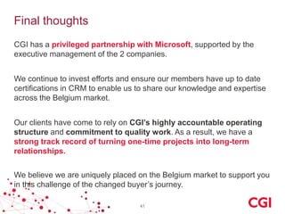 Final thoughts
CGI has a privileged partnership with Microsoft, supported by the
executive management of the 2 companies.
We continue to invest efforts and ensure our members have up to date
certifications in CRM to enable us to share our knowledge and expertise
across the Belgium market.
Our clients have come to rely on CGI’s highly accountable operating
structure and commitment to quality work. As a result, we have a
strong track record of turning one-time projects into long-term
relationships.
We believe we are uniquely placed on the Belgium market to support you
in this challenge of the changed buyer’s journey.
41

 