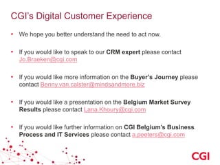 CGI’s Digital Customer Experience
• We hope you better understand the need to act now.
• If you would like to speak to our CRM expert please contact
Jo.Braeken@cgi.com

• If you would like more information on the Buyer’s Journey please
contact Benny.van.calster@mindsandmore.biz

• If you would like a presentation on the Belgium Market Survey
Results please contact Lana.Khoury@cgi.com

• If you would like further information on CGI Belgium’s Business
Process and IT Services please contact a.peeters@cgi.com

 