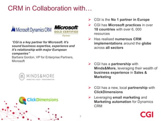 CRM in Collaboration with…
 CGI is the No 1 partner in Europe
 CGI has Microsoft practices in over
18 countries with over 6, 000
resources

 Has realised numerous CRM

“CGI is a key partner for Microsoft. It’s
sound business expertise, experience and
it’s relationship with major European
companies”
Barbara Gordon, VP for Enterprise Partners,
Microsoft

implementations around the globe
across all sectors

 CGI has a partnership with
Minds&More, leveraging their wealth of
business experience in Sales &
Marketing

 CGI has a new, local partnership with
ClickDimensions

 Leveraging email marketing and
Marketing automation for Dynamics
CRM
7

 