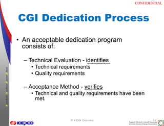 CONFIDENTIAL
BarakahNuclearPowerPlant
CGI Dedication Process
IP 43004 Overview 14
• An acceptable dedication program
consists of:
– Technical Evaluation - identifies
• Technical requirements
• Quality requirements
– Acceptance Method - verifies
• Technical and quality requirements have been
met.
 