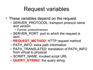 Request variables
• These variables depend on the request
  – SERVER_PROTOCOL: transport protocol name
    and version
     • Format: protocol/version
  – SERVER_PORT: port to which the request is
    sent
  – REQUEST_METHOD: HTTP request method
  – PATH_INFO: extra path information
  – PATH_TRANSLATED: translation of PATH_INFO
    from virtual to physical
  – SCRIPT_NAME: invoked script URL
  – QUERY_STRING: the query string
 