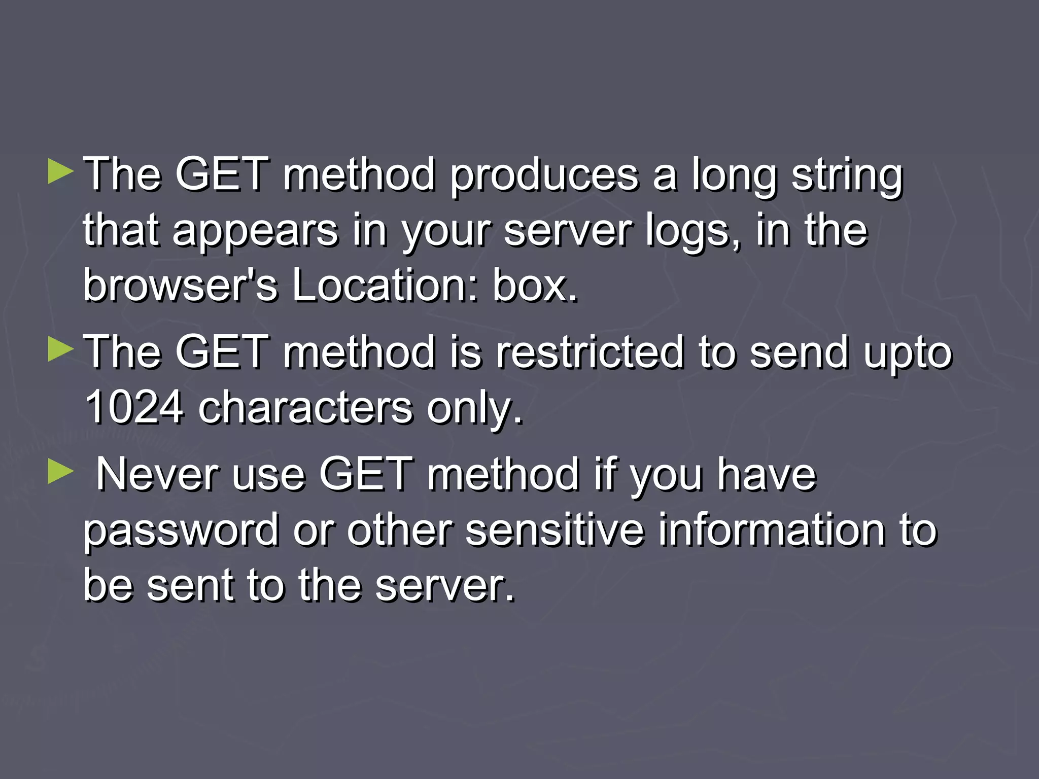 ►The GET method produces a long stringThe GET method produces a long string
that appears in your server logs, in thethat appears in your server logs, in the
browser's Location: box.browser's Location: box.
►The GET method is restricted to send uptoThe GET method is restricted to send upto
1024 characters only.1024 characters only.
► Never use GET method if you haveNever use GET method if you have
password or other sensitive information topassword or other sensitive information to
be sent to the server.be sent to the server.
 