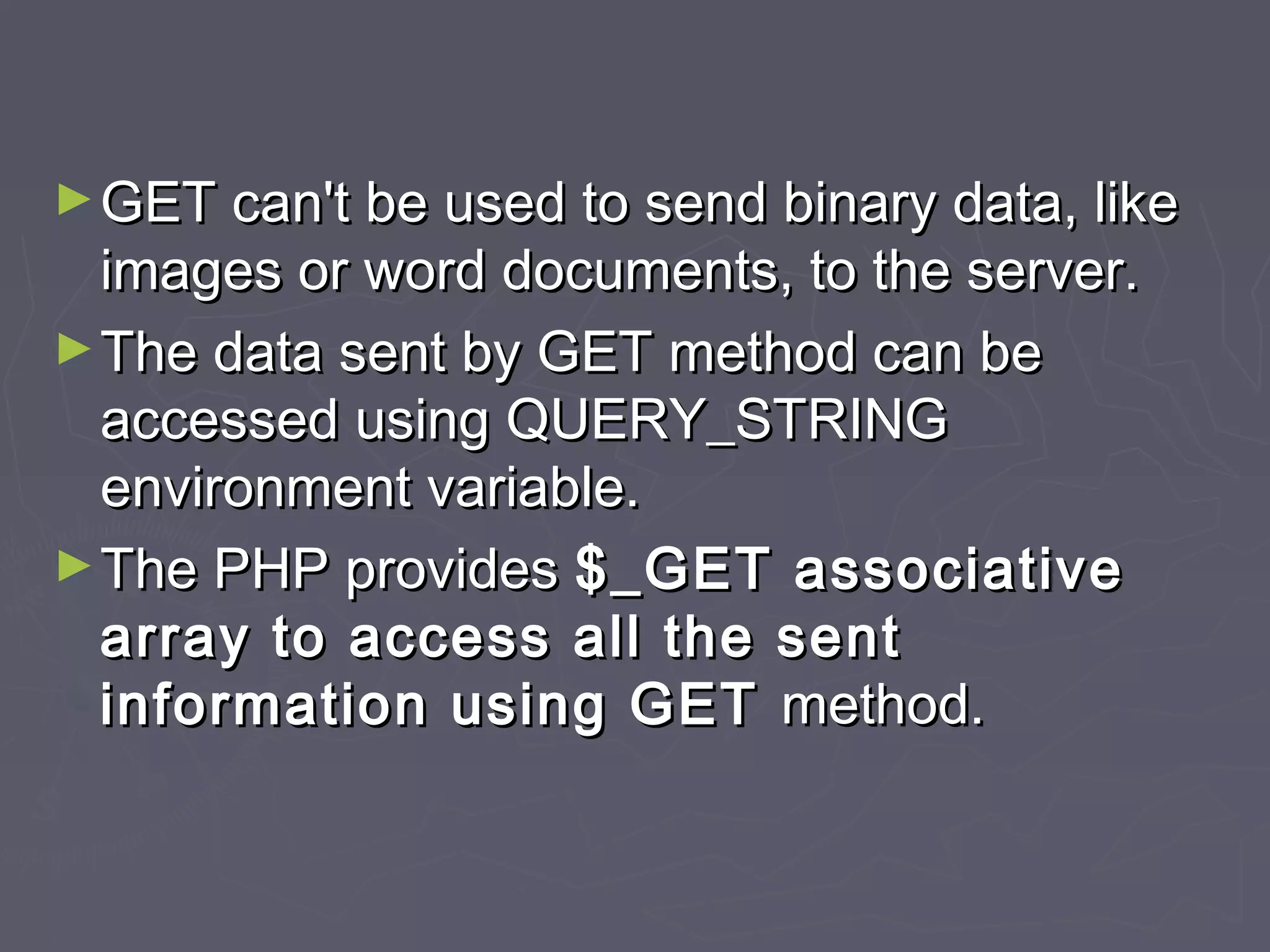 ►GET can't be used to send binary data, likeGET can't be used to send binary data, like
images or word documents, to the server.images or word documents, to the server.
►The data sent by GET method can beThe data sent by GET method can be
accessed using QUERY_STRINGaccessed using QUERY_STRING
environment variable.environment variable.
►The PHP providesThe PHP provides $_GET associative$_GET associative
array to access all the sentarray to access all the sent
information using GETinformation using GET method.method.
 