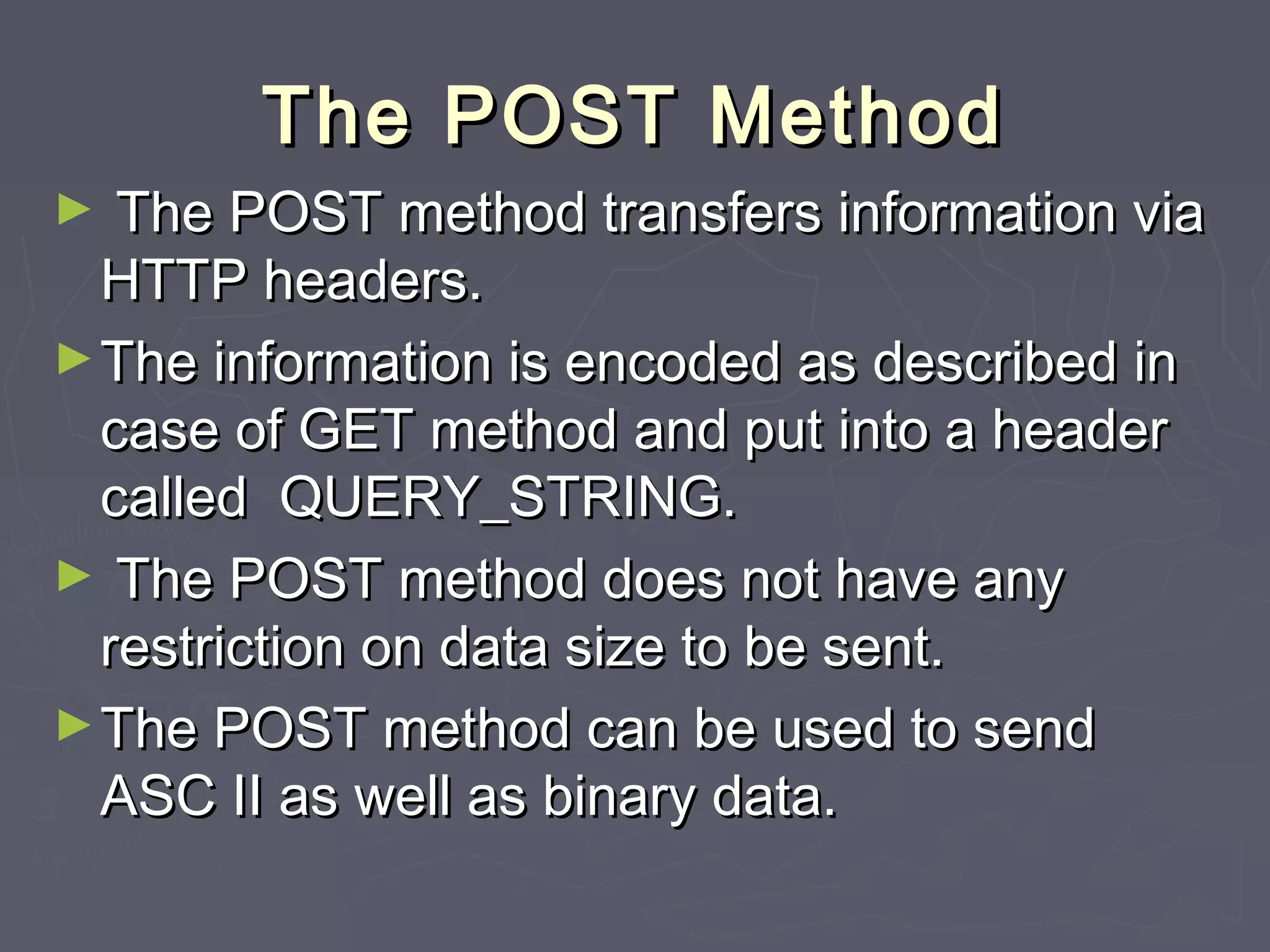 The POST MethodThe POST Method
► The POST method transfers information viaThe POST method transfers information via
HTTP headers.HTTP headers.
►The information is encoded as described inThe information is encoded as described in
case of GET method and put into a headercase of GET method and put into a header
called QUERY_STRING.called QUERY_STRING.
► The POST method does not have anyThe POST method does not have any
restriction on data size to be sent.restriction on data size to be sent.
►The POST method can be used to sendThe POST method can be used to send
ASC II as well as binary data.ASC II as well as binary data.
 