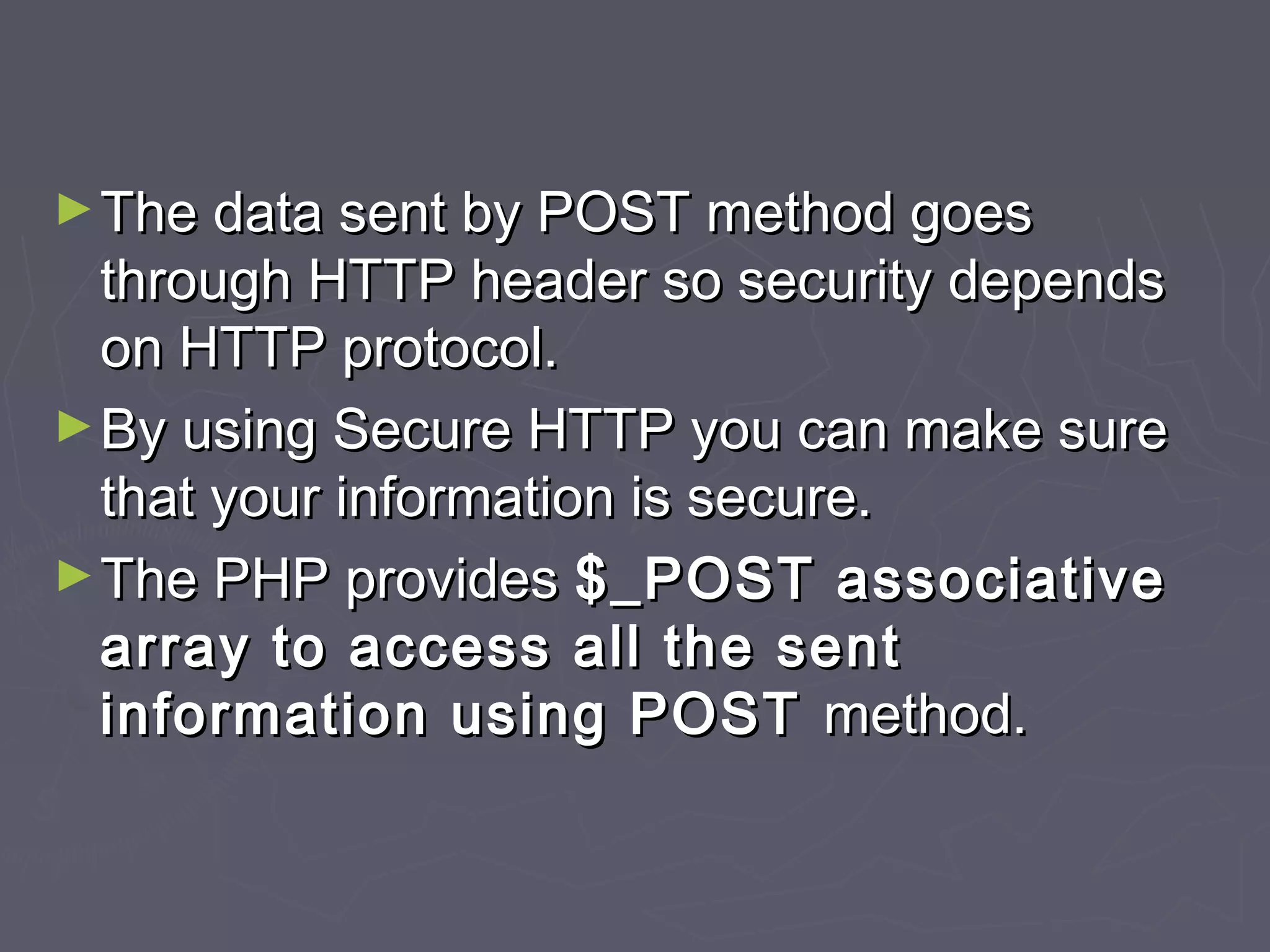 ►The data sent by POST method goesThe data sent by POST method goes
through HTTP header so security dependsthrough HTTP header so security depends
on HTTP protocol.on HTTP protocol.
►By using Secure HTTP you can make sureBy using Secure HTTP you can make sure
that your information is secure.that your information is secure.
►The PHP providesThe PHP provides $_POST associative$_POST associative
array to access all the sentarray to access all the sent
information using POSTinformation using POST method.method.
 