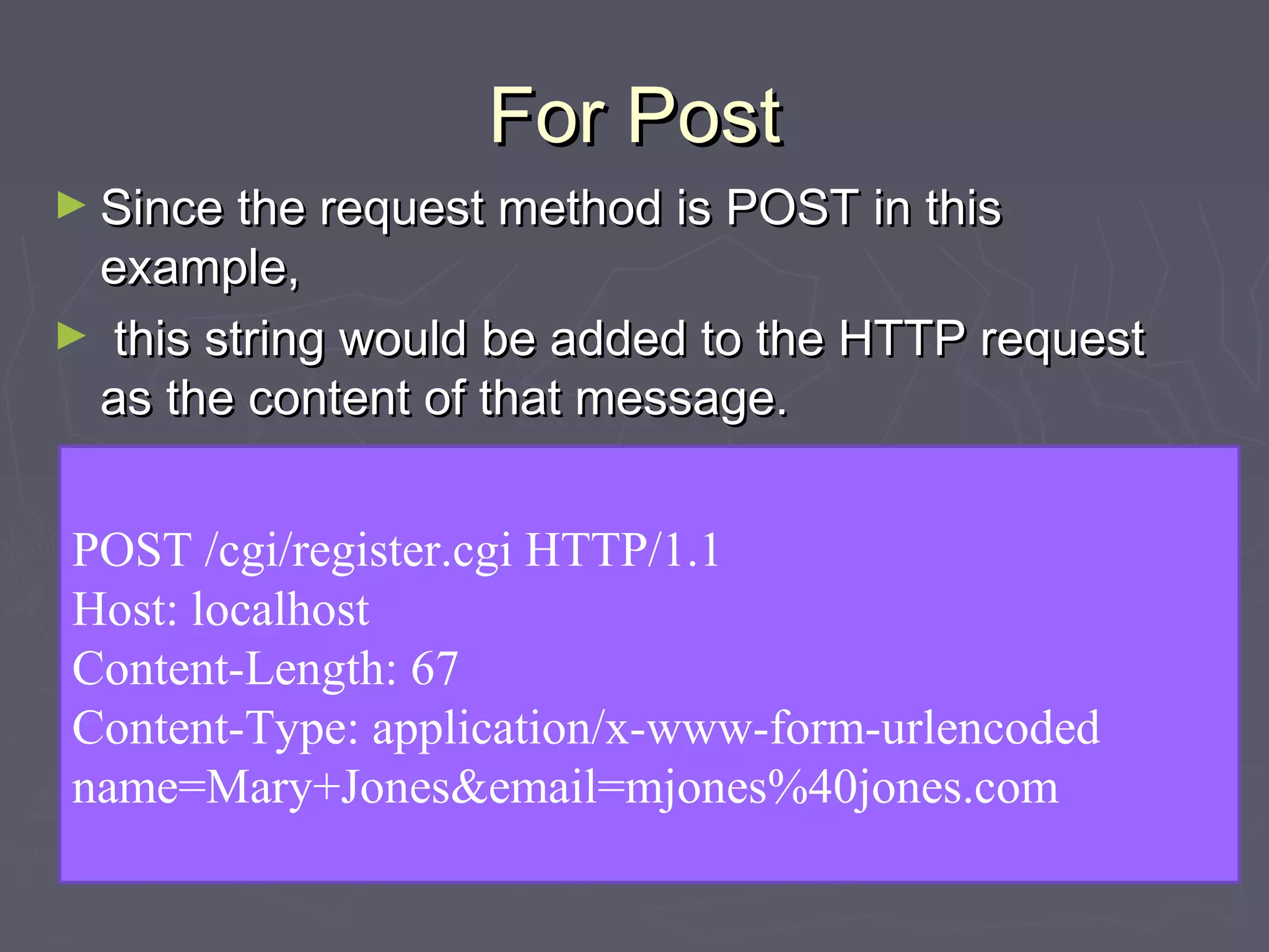 For PostFor Post
► Since the request method is POST in thisSince the request method is POST in this
example,example,
► this string would be added to the HTTP requestthis string would be added to the HTTP request
as the content of that message.as the content of that message.
► The HTTP request message would look like this:The HTTP request message would look like this:
POST /cgi/register.cgi HTTP/1.1
Host: localhost
Content-Length: 67
Content-Type: application/x-www-form-urlencoded
name=Mary+Jones&email=mjones%40jones.com
 
