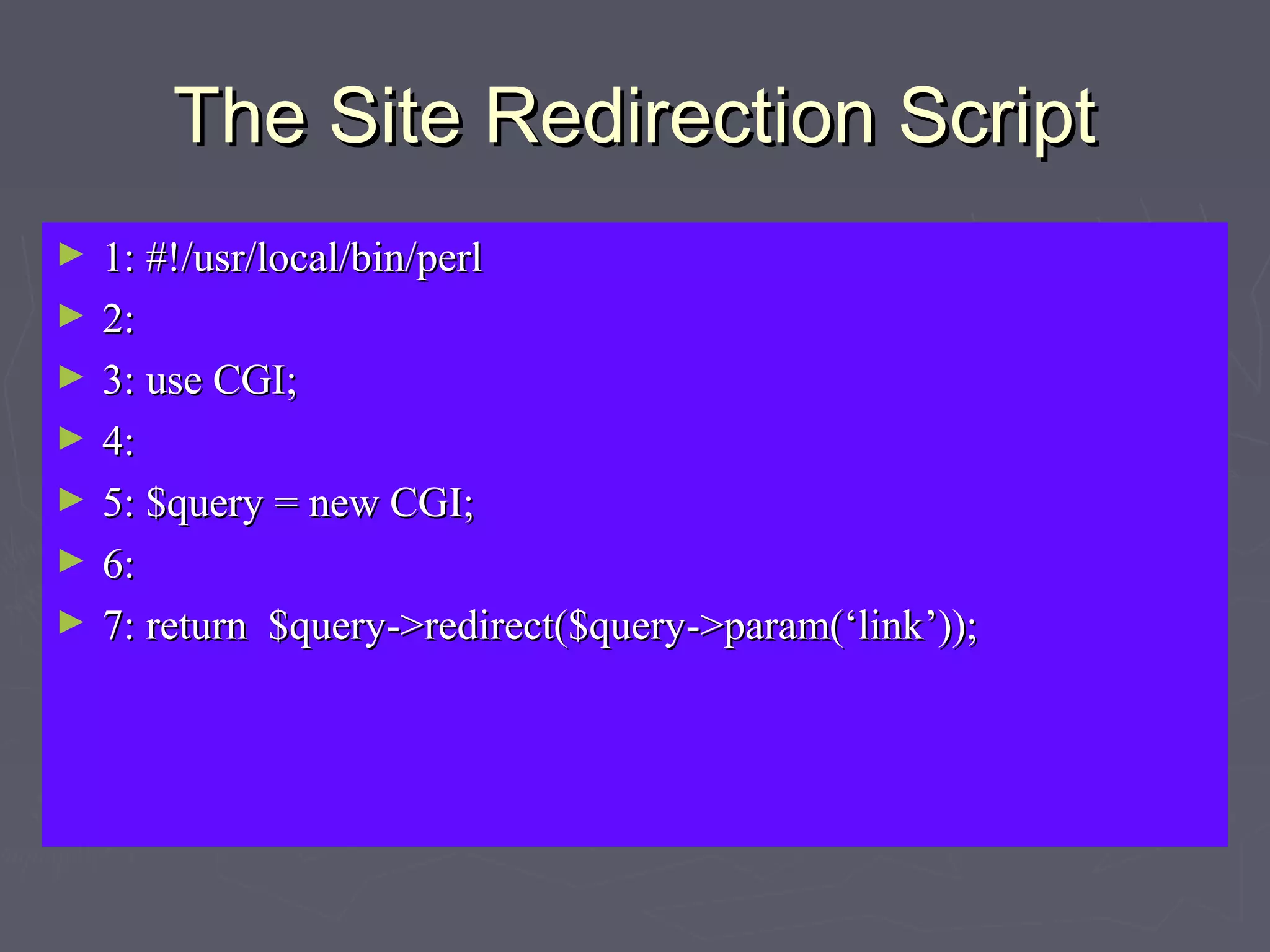 The Site Redirection ScriptThe Site Redirection Script
► 1: #!/usr/local/bin/perl1: #!/usr/local/bin/perl
► 2:2:
► 3: use CGI;3: use CGI;
► 4:4:
► 5: $query = new CGI;5: $query = new CGI;
► 6:6:
► 7: return $query->redirect($query->param(‘link’));7: return $query->redirect($query->param(‘link’));
 