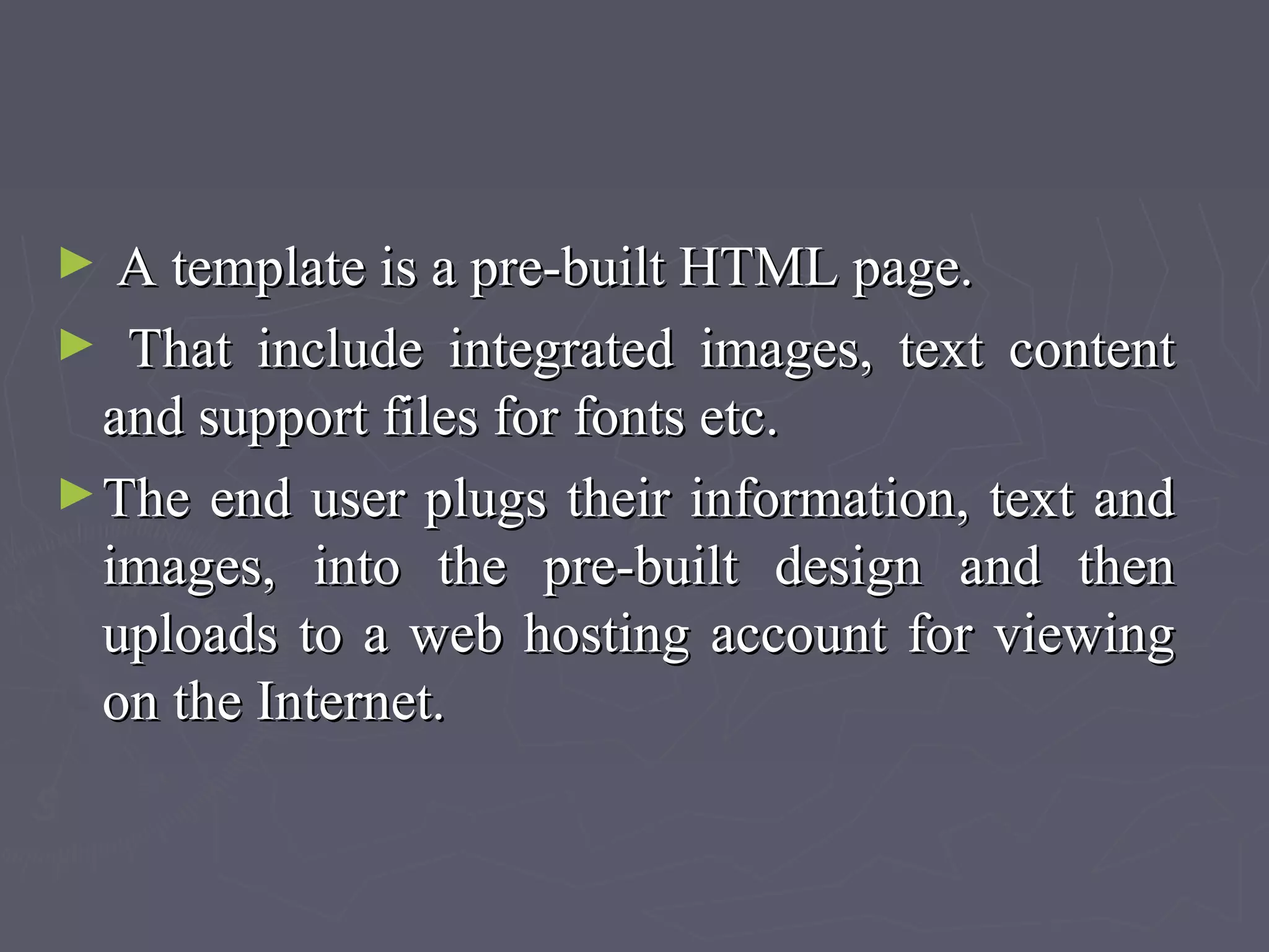 ► A template is a pre-built HTML page.A template is a pre-built HTML page.
► That include integrated images, text contentThat include integrated images, text content
and support files for fonts etc.and support files for fonts etc.
►The end user plugs their information, text andThe end user plugs their information, text and
images, into the pre-built design and thenimages, into the pre-built design and then
uploads to a web hosting account for viewinguploads to a web hosting account for viewing
on the Internet.on the Internet.
 