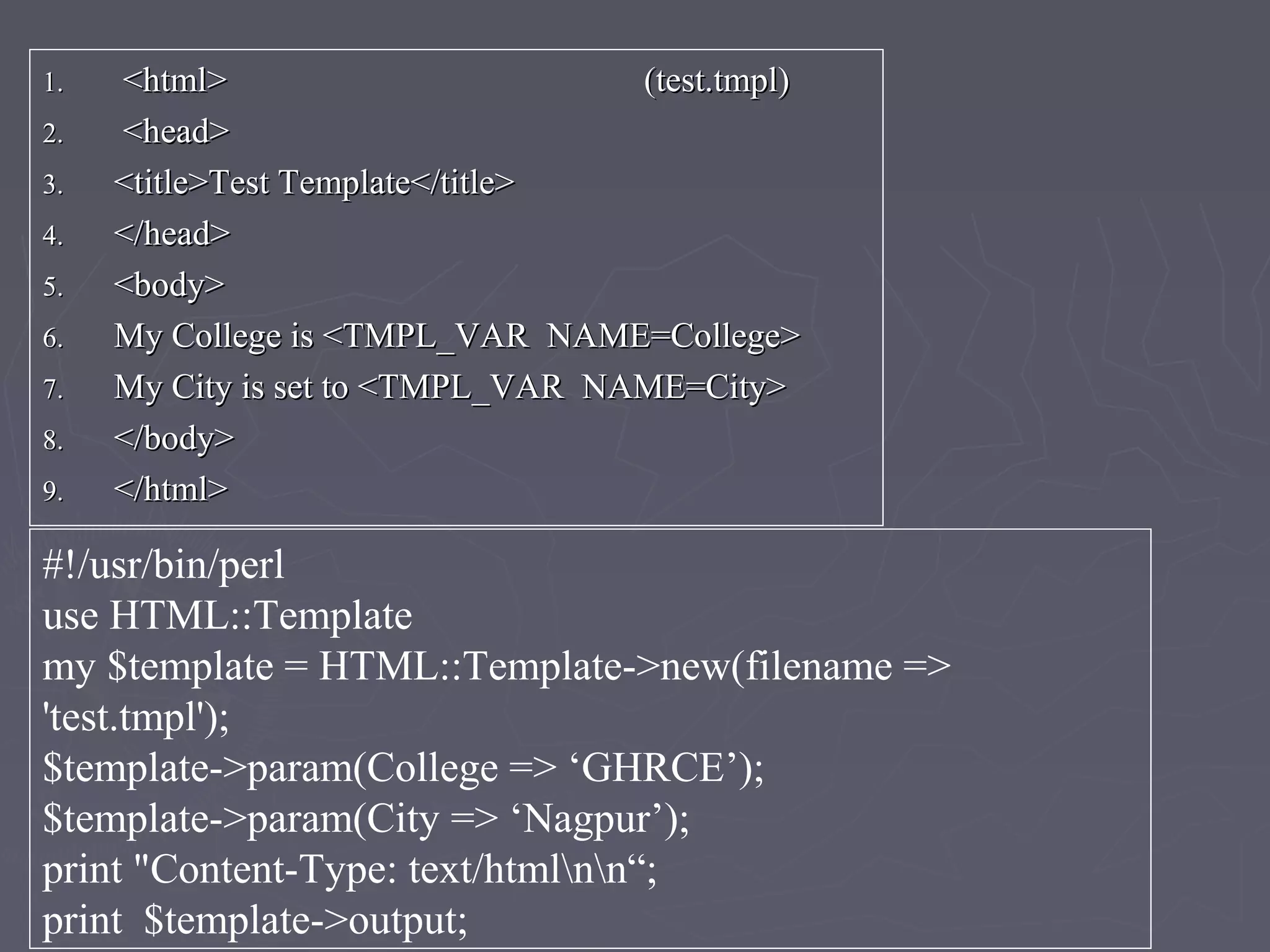 1.1. <html> (test.tmpl)<html> (test.tmpl)
2.2. <head><head>
3.3. <title>Test Template</title><title>Test Template</title>
4.4. </head></head>
5.5. <body><body>
6.6. My College is <TMPL_VAR NAME=College>My College is <TMPL_VAR NAME=College>
7.7. My City is set to <TMPL_VAR NAME=City>My City is set to <TMPL_VAR NAME=City>
8.8. </body></body>
9.9. </html></html>
#!/usr/bin/perl
use HTML::Template
my $template = HTML::Template->new(filename =>
'test.tmpl');
$template->param(College => ‘GHRCE’);
$template->param(City => ‘Nagpur’);
print "Content-Type: text/htmlnn“;
print $template->output;
 