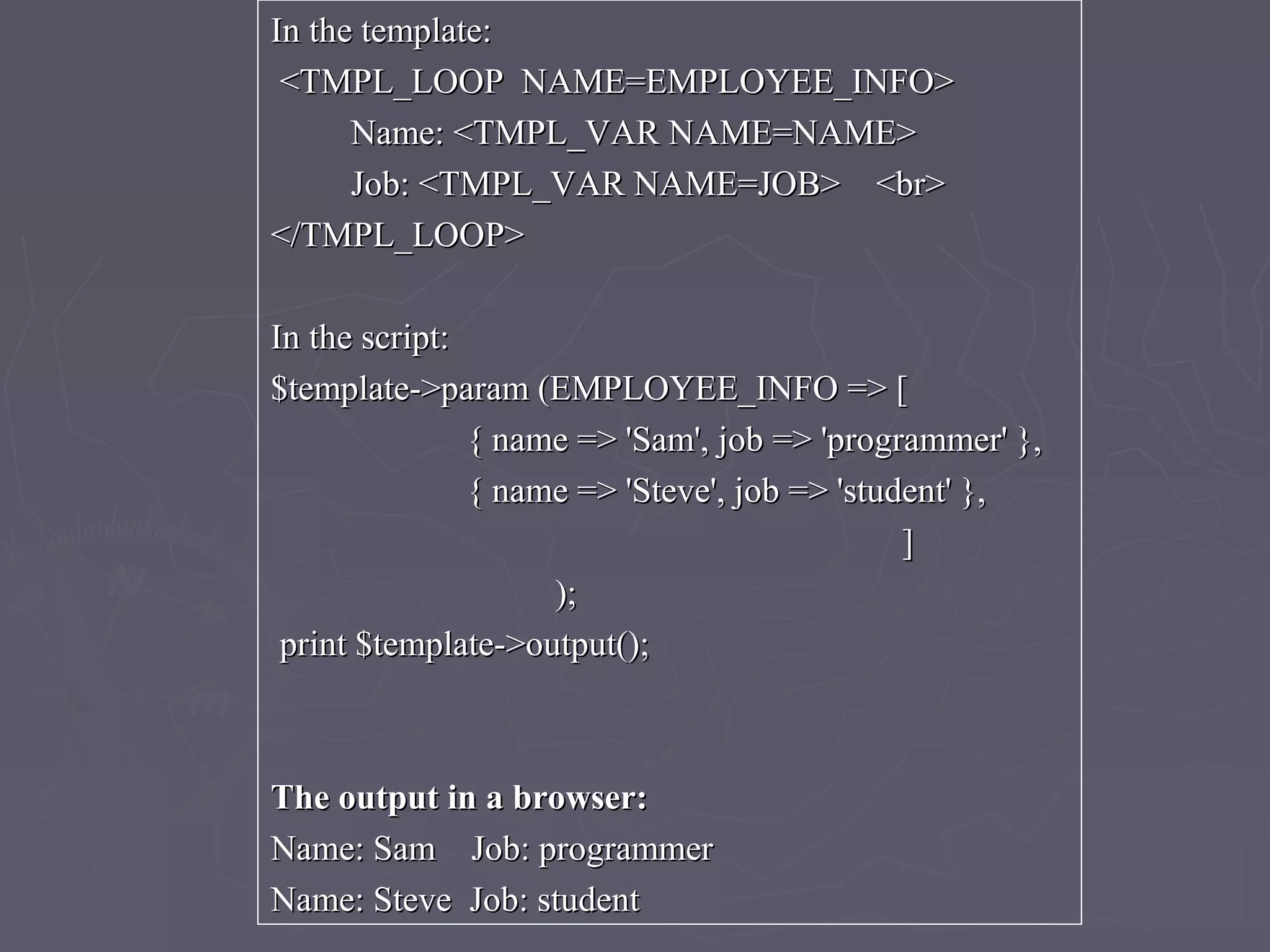 In the template:In the template:
<TMPL_LOOP NAME=EMPLOYEE_INFO><TMPL_LOOP NAME=EMPLOYEE_INFO>
Name: <TMPL_VAR NAME=NAME>Name: <TMPL_VAR NAME=NAME>
Job: <TMPL_VAR NAME=JOB> <br>Job: <TMPL_VAR NAME=JOB> <br>
</TMPL_LOOP></TMPL_LOOP>
In the script:In the script:
$template->param (EMPLOYEE_INFO => [$template->param (EMPLOYEE_INFO => [
{ name => 'Sam', job => 'programmer' },{ name => 'Sam', job => 'programmer' },
{ name => 'Steve', job => 'student' },{ name => 'Steve', job => 'student' },
]]
););
print $template->output();print $template->output();
The output in a browser:The output in a browser:
Name: Sam Job: programmerName: Sam Job: programmer
Name: Steve Job: studentName: Steve Job: student
 