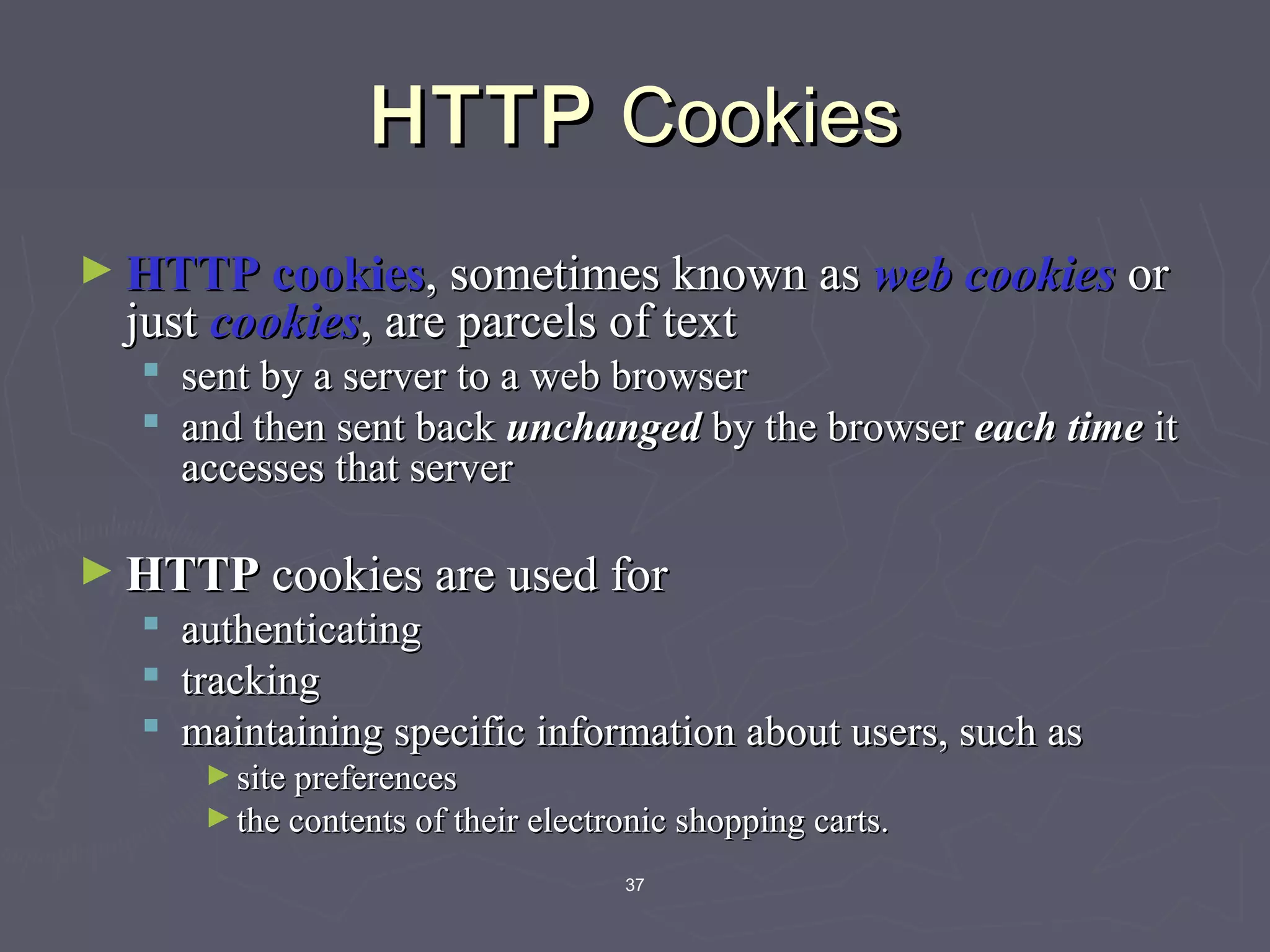 37
HTTPHTTP CookiesCookies
► HTTP cookiesHTTP cookies, sometimes known as, sometimes known as web cookiesweb cookies oror
justjust cookiescookies, are parcels of text, are parcels of text
 sent by a server to a web browsersent by a server to a web browser
 and then sent backand then sent back unchangedunchanged by the browserby the browser each timeeach time itit
accesses that serveraccesses that server
► HTTPHTTP cookies are used forcookies are used for
 authenticatingauthenticating
 trackingtracking
 maintaining specific information about users, such asmaintaining specific information about users, such as
► site preferencessite preferences
► the contents of their electronic shopping carts.the contents of their electronic shopping carts.
 