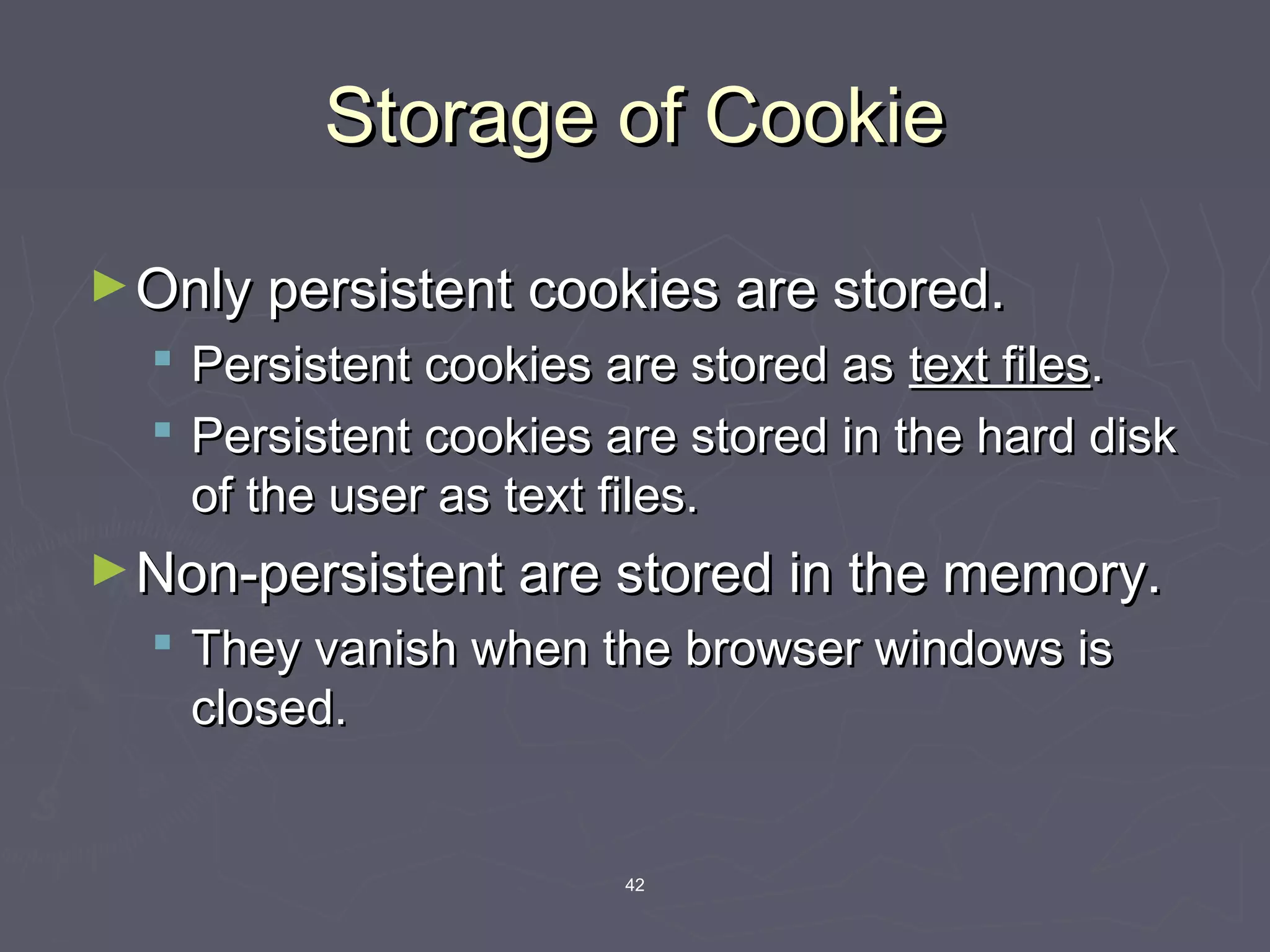 42
Storage of CookieStorage of Cookie
►Only persistent cookies are stored.Only persistent cookies are stored.
 Persistent cookies are stored asPersistent cookies are stored as text filestext files..
 Persistent cookies are stored in the hard diskPersistent cookies are stored in the hard disk
of the user as text files.of the user as text files.
►Non-persistent are stored in the memory.Non-persistent are stored in the memory.
 They vanish when the browser windows isThey vanish when the browser windows is
closed.closed.
 