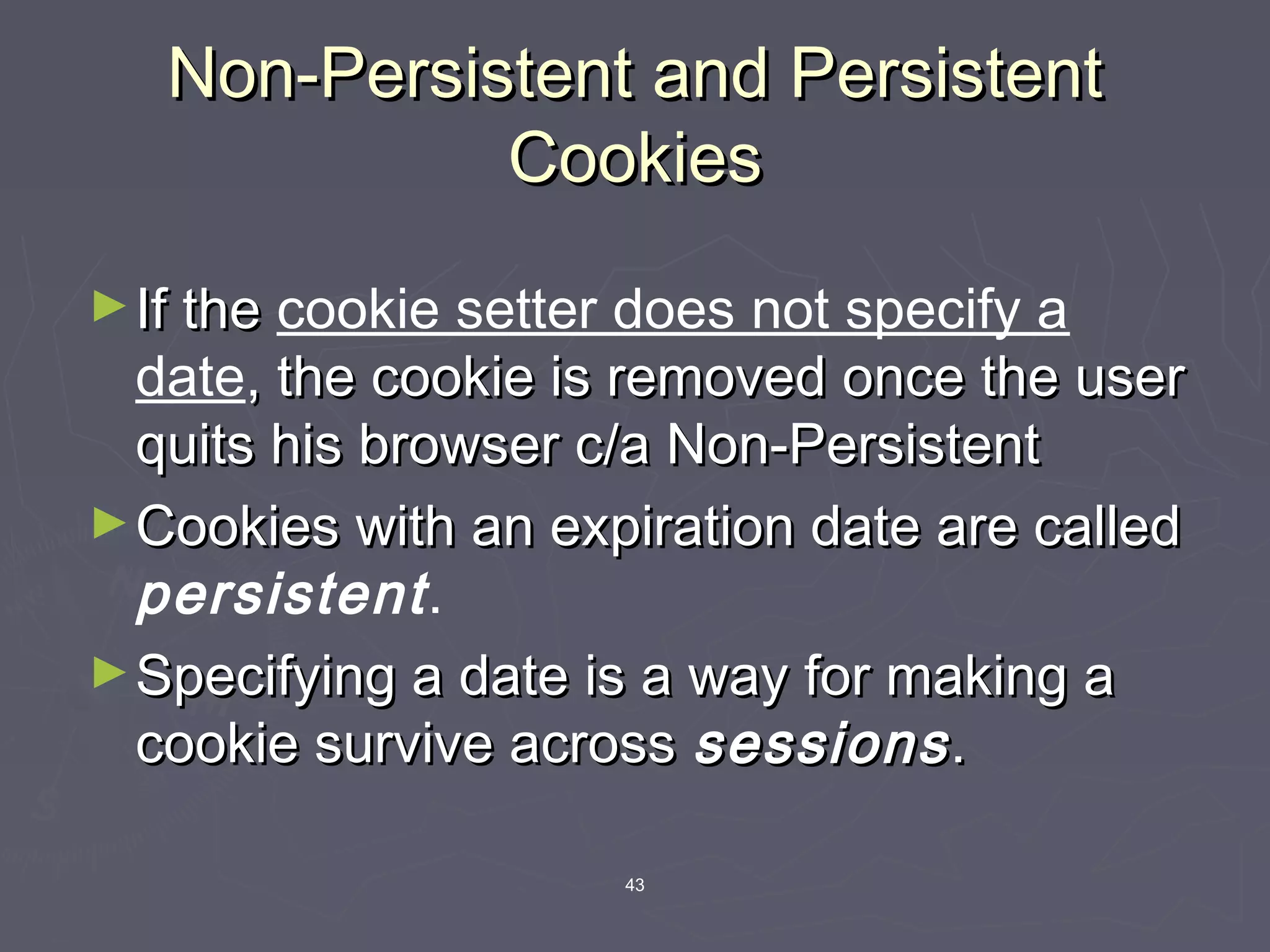 43
Non-Persistent and PersistentNon-Persistent and Persistent
CookiesCookies
►If theIf the cookie setter does not specify a
date, the cookie is removed once the user, the cookie is removed once the user
quits his browser c/a Non-Persistentquits his browser c/a Non-Persistent
►Cookies with an expiration date are calledCookies with an expiration date are called
persistent.
►Specifying a date is a way for making aSpecifying a date is a way for making a
cookie survive acrosscookie survive across sessionssessions..
 