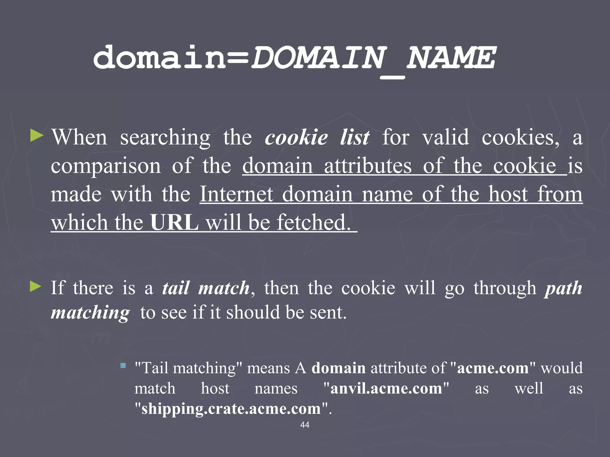 44
domain=DOMAIN_NAME
► When searching the cookie list for valid cookies, a
comparison of the domain attributes of the cookie is
made with the Internet domain name of the host from
which the URL will be fetched.
► If there is a tail match, then the cookie will go through path
matching to see if it should be sent.
 "Tail matching" means A domain attribute of "acme.com" would
match host names "anvil.acme.com" as well as
"shipping.crate.acme.com".
 