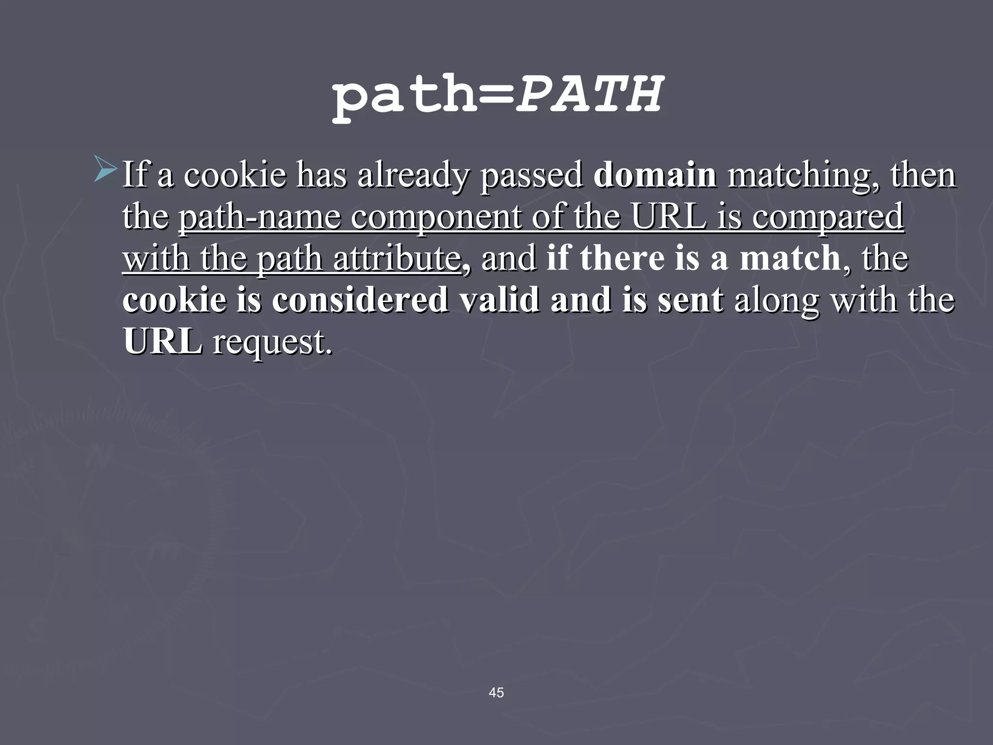45
path=PATH
If a cookie has already passedIf a cookie has already passed domaindomain matching, thenmatching, then
thethe path-name component of the URL is comparedpath-name component of the URL is compared
with the path attributewith the path attribute,, andand if there is a match, the, the
cookie is considered valid and is sentcookie is considered valid and is sent along with thealong with the
URLURL request.request.
 