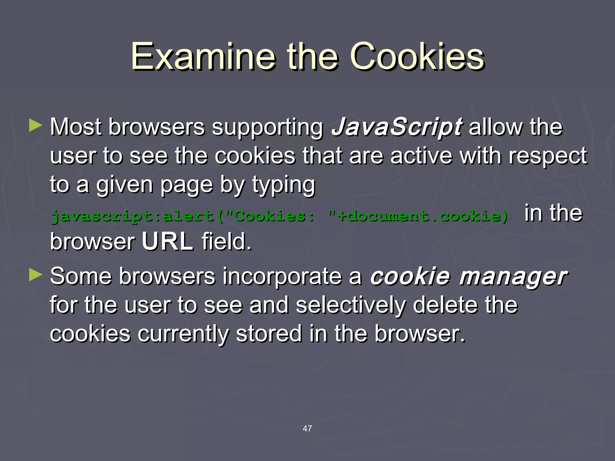 47
Examine the CookiesExamine the Cookies
► Most browsers supportingMost browsers supporting JavaScriptJavaScript allow theallow the
user to see the cookies that are active with respectuser to see the cookies that are active with respect
to a given page by typingto a given page by typing
javascript:alert("Cookies: "+document.cookie)javascript:alert("Cookies: "+document.cookie) in thein the
browserbrowser URLURL field.field.
► Some browsers incorporate aSome browsers incorporate a cookie managercookie manager
for the user to see and selectively delete thefor the user to see and selectively delete the
cookies currently stored in the browser.cookies currently stored in the browser.
 