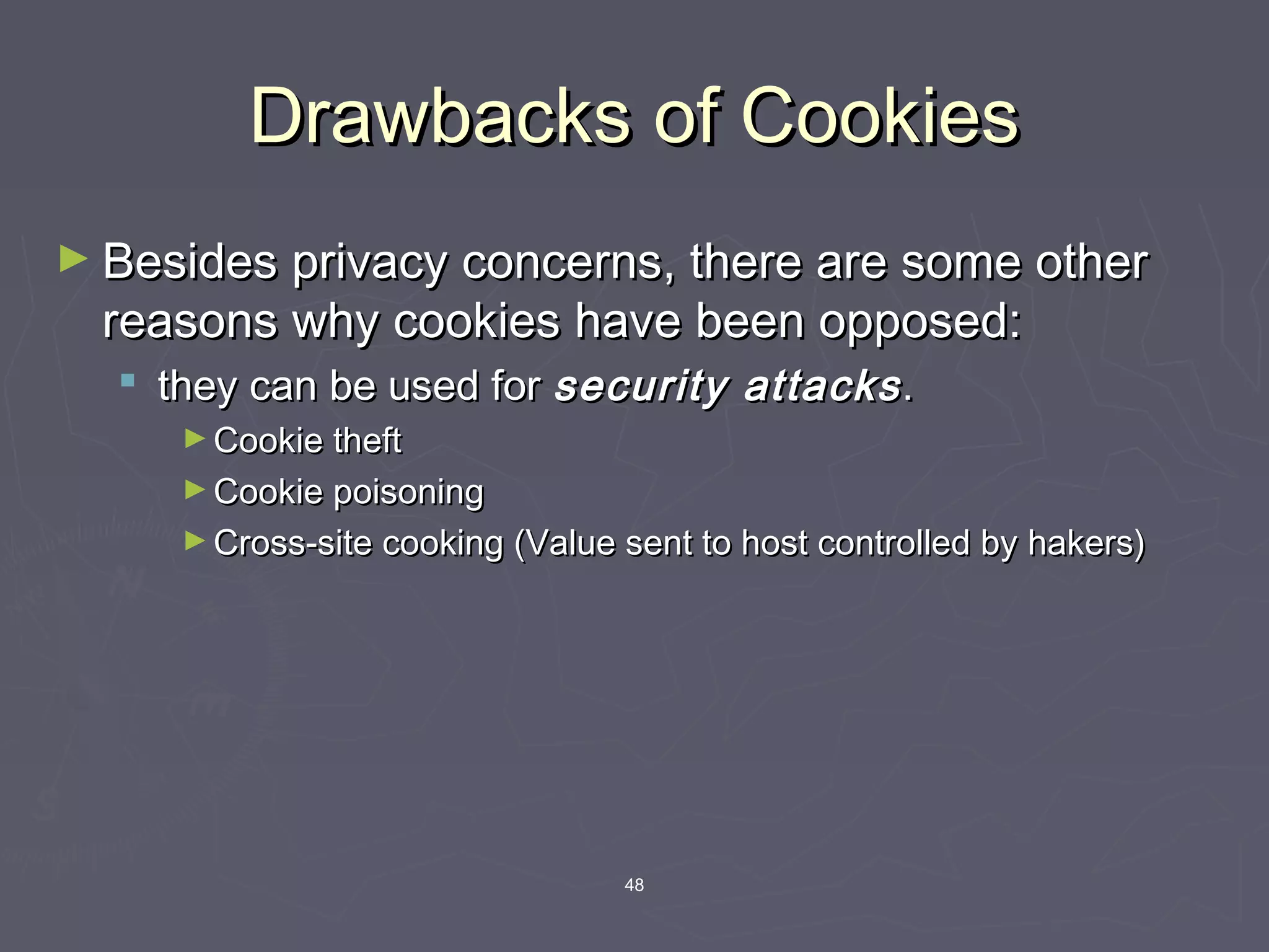 48
Drawbacks of CookiesDrawbacks of Cookies
► Besides privacy concerns, there are some otherBesides privacy concerns, there are some other
reasons why cookies have been opposed:reasons why cookies have been opposed:
 they can be used forthey can be used for security attackssecurity attacks..
► Cookie theftCookie theft
► Cookie poisoningCookie poisoning
► Cross-site cooking (Value sent to host controlled by hakers)Cross-site cooking (Value sent to host controlled by hakers)
 