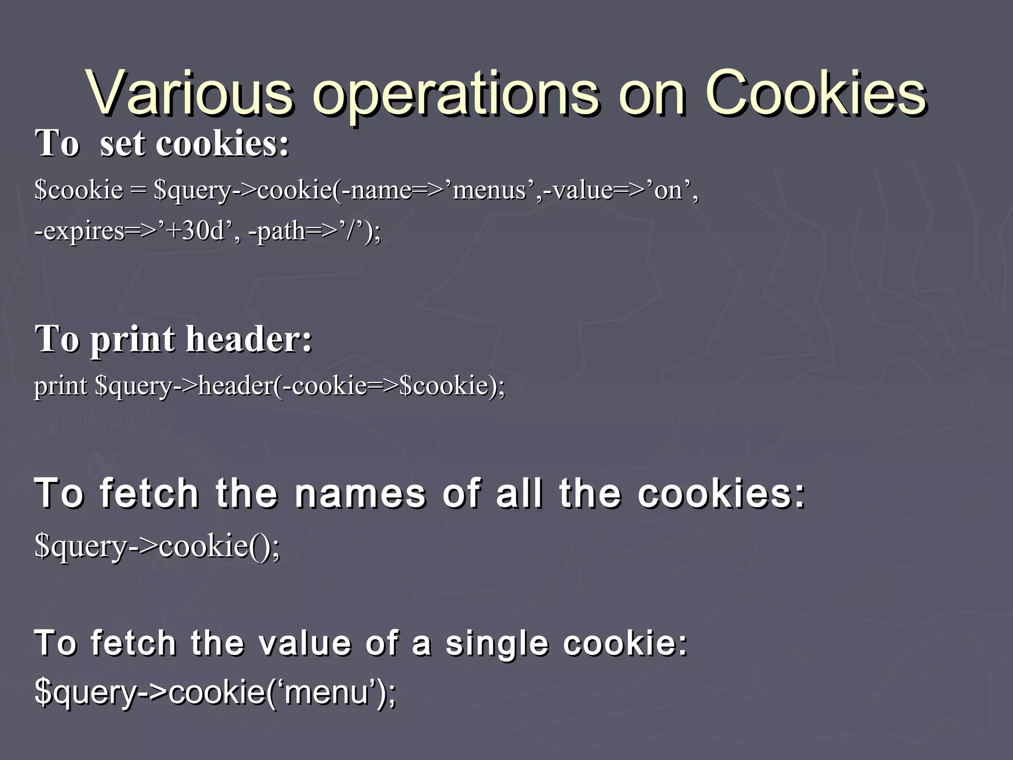 Various operations on CookiesVarious operations on Cookies
To set cookies:To set cookies:
$cookie = $query->cookie(-name=>’menus’,-value=>’on’,$cookie = $query->cookie(-name=>’menus’,-value=>’on’,
-expires=>’+30d’, -path=>’/’);-expires=>’+30d’, -path=>’/’);
To print header:To print header:
print $query->header(-cookie=>$cookie);print $query->header(-cookie=>$cookie);
To fetch the names of all the cookies:To fetch the names of all the cookies:
$query->cookie();$query->cookie();
To fetch the value of a single cookie:To fetch the value of a single cookie:
$query->cookie(‘menu’);$query->cookie(‘menu’);
 