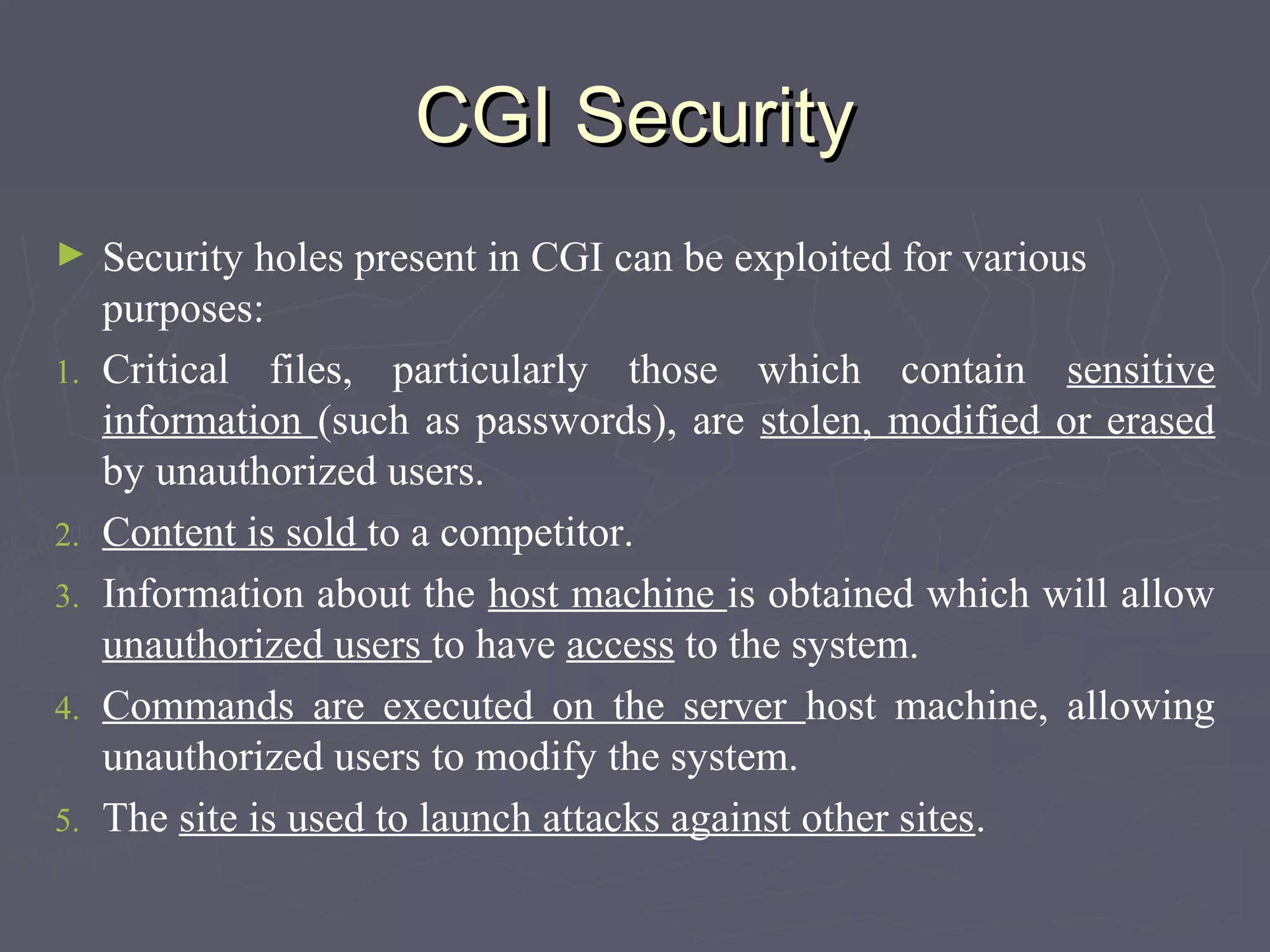 CGI SecurityCGI Security
► Security holes present in CGI can be exploited for various
purposes:
1. Critical files, particularly those which contain sensitive
information (such as passwords), are stolen, modified or erased
by unauthorized users.
2. Content is sold to a competitor.
3. Information about the host machine is obtained which will allow
unauthorized users to have access to the system.
4. Commands are executed on the server host machine, allowing
unauthorized users to modify the system.
5. The site is used to launch attacks against other sites.
 