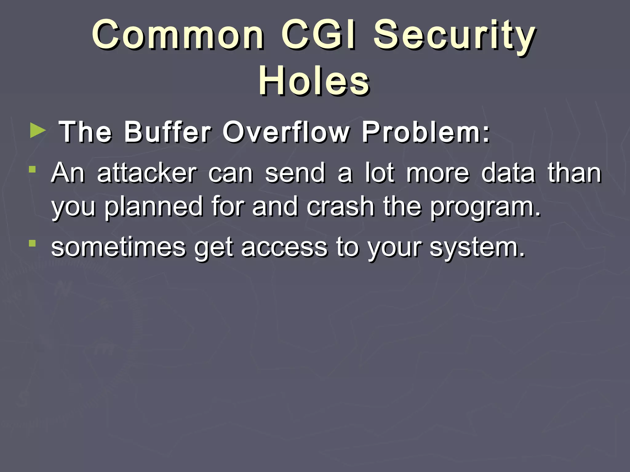 Common CGI SecurityCommon CGI Security
HolesHoles
► The Buffer Overflow Problem:The Buffer Overflow Problem:
 An attacker can send a lot more data thanAn attacker can send a lot more data than
you planned for and crash the program.you planned for and crash the program.
 sometimes get access to your system.sometimes get access to your system.
 