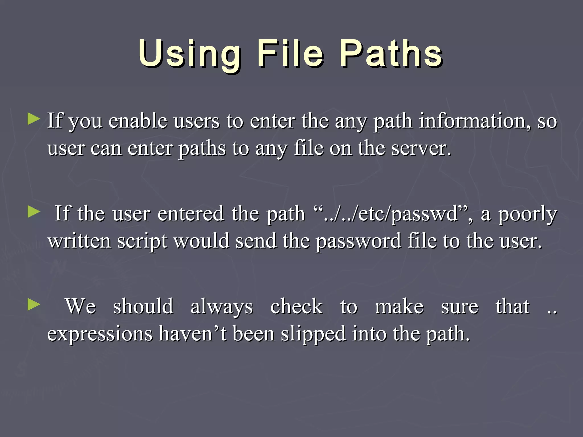 Using File PathsUsing File Paths
► If you enable users to enter the any path information, soIf you enable users to enter the any path information, so
user can enter paths to any file on the server.user can enter paths to any file on the server.
► If the user entered the path “../../etc/passwd”, a poorlyIf the user entered the path “../../etc/passwd”, a poorly
written script would send the password file to the user.written script would send the password file to the user.
► We should always check to make sure that ..We should always check to make sure that ..
expressions haven’t been slipped into the path.expressions haven’t been slipped into the path.
 