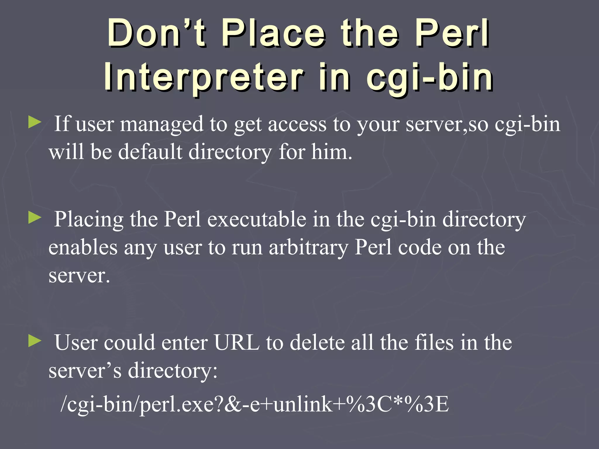 Don’t Place the PerlDon’t Place the Perl
Interpreter in cgi-binInterpreter in cgi-bin
► If user managed to get access to your server,so cgi-bin
will be default directory for him.
► Placing the Perl executable in the cgi-bin directory
enables any user to run arbitrary Perl code on the
server.
► User could enter URL to delete all the files in the
server’s directory:
/cgi-bin/perl.exe?&-e+unlink+%3C*%3E
 