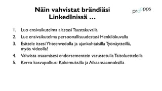 Näin vahvistat brändiäsi
LinkedInissä …
1. Luo ensivaikutelma alastasi Taustakuvalla
2. Lue ensivaikutelma persoonallisuudestasi Henkilökuvalla
3. Esittele itsesiYhteenvedolla ja ajankohtaisilla Työnäytteillä,
myös videolla!
4. Vahvista osaamisesi endorsementein varustetulla Taitoluettelolla
5. Kerro kasvupolkusi Kokemuksilla ja Aikaansaannoksilla
 
