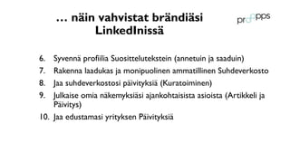 … näin vahvistat brändiäsi
LinkedInissä
6. Syvennä profiilia Suosittelutekstein (annetuin ja saaduin)
7. Rakenna laadukas ja monipuolinen ammatillinen Suhdeverkosto
8. Jaa suhdeverkostosi päivityksiä (Kuratoiminen)
9. Julkaise omia näkemyksiäsi ajankohtaisista asioista (Artikkeli ja
Päivitys)
10. Jaa edustamasi yrityksen Päivityksiä
 