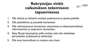 Rekrytoijan vinkit
vaikutuksen tekemiseen
tapaamisessa
1. Ole siististi ja tehtävän mukaan pukeutunut ja ajoissa paikalla
2. Ole ystävällinen ja jutustele luontevasti
3. Ole valmistautunut kuvaamaan osaamistasi ja aikaansaannoksiasi
informatiivisin ja inspiroivin esimerkein
4. Kysy fiksuja kysymyksiä, joilla osoitat, että olet selvittänyt
perustiedot yrityksestä ja tehtävästä
5. Ole oma luonnollinen ja mukava oma itsesi
 