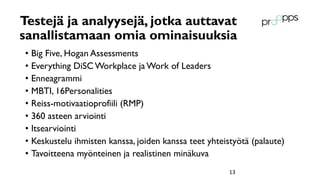 Testejä ja analyysejä, jotka auttavat
sanallistamaan omia ominaisuuksia
• Big Five, Hogan Assessments
• Everything DiSC Workplace ja Work of Leaders
• Enneagrammi
• MBTI, 16Personalities
• Reiss-motivaatioprofiili (RMP)
• 360 asteen arviointi
• Itsearviointi
• Keskustelu ihmisten kanssa, joiden kanssa teet yhteistyötä (palaute)
• Tavoitteena myönteinen ja realistinen minäkuva
13
 