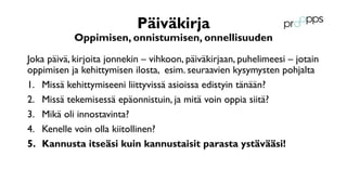 Päiväkirja
Oppimisen, onnistumisen, onnellisuuden
Joka päivä, kirjoita jonnekin – vihkoon, päiväkirjaan, puhelimeesi – jotain
oppimisen ja kehittymisen ilosta, esim. seuraavien kysymysten pohjalta
1. Missä kehittymiseeni liittyvissä asioissa edistyin tänään?
2. Missä tekemisessä epäonnistuin, ja mitä voin oppia siitä?
3. Mikä oli innostavinta?
4. Kenelle voin olla kiitollinen?
5. Kannusta itseäsi kuin kannustaisit parasta ystävääsi!
 