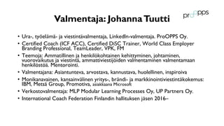 Valmentaja: JohannaTuutti
• Ura-, työelämä- ja viestintävalmentaja, LinkedIn-valmentaja. ProOPPS Oy.
• Certified Coach (ICF ACC), Certified DiSC Trainer, World Class Employer
Branding Professional, TeamLeader, VPK, FM
• Teemoja: Ammatillinen ja henkilökohtainen kehittyminen, johtaminen,
vuorovaikutus ja viestintä, ammattiviestijöiden valmentaminen valmentamaan
henkilöstöä. Mentorointi.
• Valmentajana: Asiantunteva, arvostava, kannustava, huolellinen, inspiroiva
• Monikanavainen, kansainvälinen yritys-, brändi- ja markkinointiviestintäkokemus:
IBM, Metsä Group, Promotiva, asiakkaana Microsoft
• Verkostovalmentaja: MLP Modular Learning Processes Oy, UP Partners Oy.
• International Coach Federation Finlandin hallituksen jäsen 2016–
 