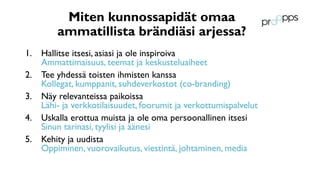 Miten kunnossapidät omaa
ammatillista brändiäsi arjessa?
1. Hallitse itsesi, asiasi ja ole inspiroiva
Ammattimaisuus, teemat ja keskusteluaiheet
2. Tee yhdessä toisten ihmisten kanssa
Kollegat, kumppanit, suhdeverkostot (co-branding)
3. Näy relevanteissa paikoissa
Lähi- ja verkkotilaisuudet, foorumit ja verkottumispalvelut
4. Uskalla erottua muista ja ole oma persoonallinen itsesi
Sinun tarinasi, tyylisi ja äänesi
5. Kehity ja uudista
Oppiminen, vuorovaikutus, viestintä, johtaminen, media
 