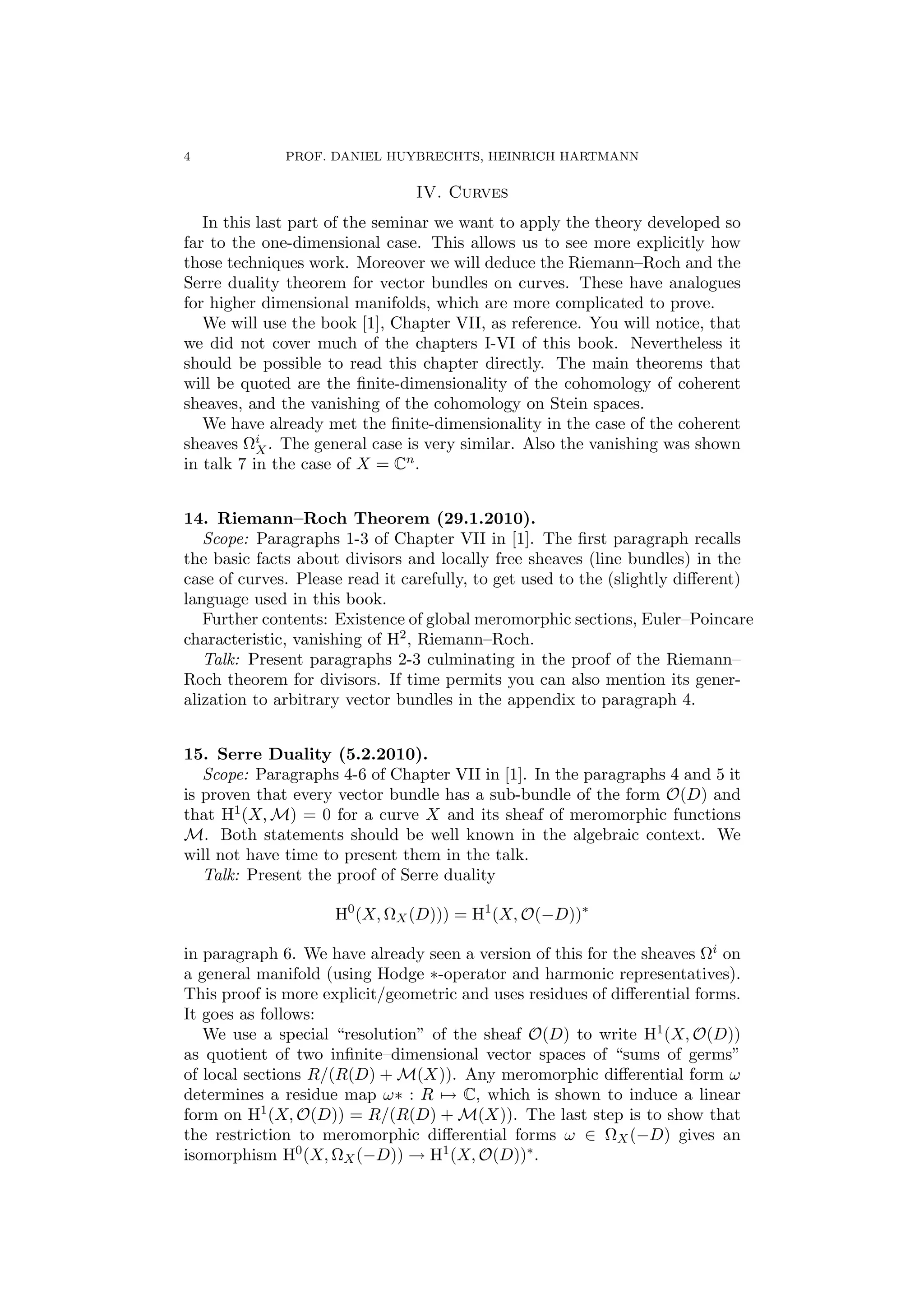 4 PROF. DANIEL HUYBRECHTS, HEINRICH HARTMANN 
IV. Curves 
In this last part of the seminar we want to apply the theory developed so 
far to the one-dimensional case. This allows us to see more explicitly how 
those techniques work. Moreover we will deduce the Riemann–Roch and the 
Serre duality theorem for vector bundles on curves. These have analogues 
for higher dimensional manifolds, which are more complicated to prove. 
We will use the book [1], Chapter VII, as reference. You will notice, that 
we did not cover much of the chapters I-VI of this book. Nevertheless it 
should be possible to read this chapter directly. The main theorems that 
will be quoted are the finite-dimensionality of the cohomology of coherent 
sheaves, and the vanishing of the cohomology on Stein spaces. 
We have already met the finite-dimensionality in the case of the coherent 
sheaves 
i 
X. The general case is very similar. Also the vanishing was shown 
in talk 7 in the case of X = Cn. 
14. Riemann–Roch Theorem (29.1.2010). 
Scope: Paragraphs 1-3 of Chapter VII in [1]. The first paragraph recalls 
the basic facts about divisors and locally free sheaves (line bundles) in the 
case of curves. Please read it carefully, to get used to the (slightly different) 
language used in this book. 
Further contents: Existence of global meromorphic sections, Euler–Poincare 
characteristic, vanishing of H2, Riemann–Roch. 
Talk: Present paragraphs 2-3 culminating in the proof of the Riemann– 
Roch theorem for divisors. If time permits you can also mention its gener-alization 
to arbitrary vector bundles in the appendix to paragraph 4. 
15. Serre Duality (5.2.2010). 
Scope: Paragraphs 4-6 of Chapter VII in [1]. In the paragraphs 4 and 5 it 
is proven that every vector bundle has a sub-bundle of the form O(D) and 
that H1(X,M) = 0 for a curve X and its sheaf of meromorphic functions 
M. Both statements should be well known in the algebraic context. We 
will not have time to present them in the talk. 
Talk: Present the proof of Serre duality 
H0(X,
X(D))) = H1(X,O(−D)) 
in paragraph 6. We have already seen a version of this for the sheaves 
i on 
a general manifold (using Hodge ∗-operator and harmonic representatives). 
This proof is more explicit/geometric and uses residues of differential forms. 
It goes as follows: 
We use a special “resolution” of the sheaf O(D) to write H1(X,O(D)) 
as quotient of two infinite–dimensional vector spaces of “sums of germs” 
of local sections R/(R(D) +M(X)). Any meromorphic differential form ! 
determines a residue map !∗ : R7→ C, which is shown to induce a linear 
form on H1(X,O(D)) = R/(R(D) +M(X)). The last step is to show that 
the restriction to meromorphic differential forms ! ∈ 
X(−D) gives an 
isomorphism H0(X,
X(−D)) → H1(X,O(D)). 
 