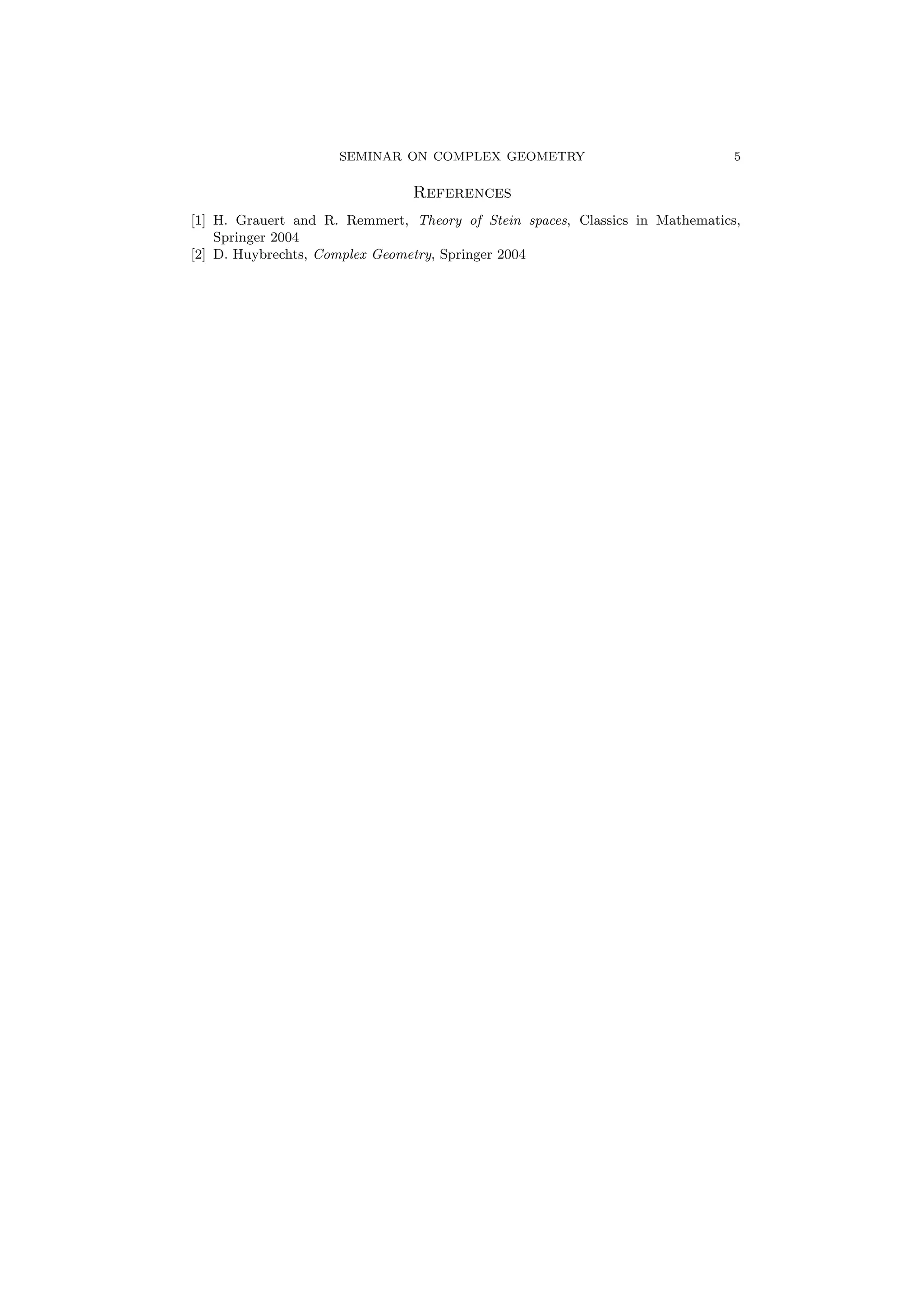 SEMINAR ON COMPLEX GEOMETRY 5 
References 
[1] H. Grauert and R. Remmert, Theory of Stein spaces, Classics in Mathematics, 
Springer 2004 
[2] D. Huybrechts, Complex Geometry, Springer 2004 
