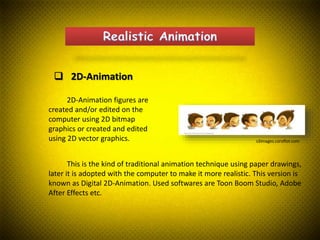  2D-Animation
2D-Animation figures are
created and/or edited on the
computer using 2D bitmap
graphics or created and edited
using 2D vector graphics.
This is the kind of traditional animation technique using paper drawings,
later it is adopted with the computer to make it more realistic. This version is
known as Digital 2D-Animation. Used softwares are Toon Boom Studio, Adobe
After Effects etc.
s3images.coroflot.com
 