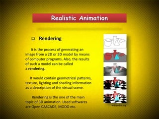  Rendering
wikipedia.org
It is the process of generating an
image from a 2D or 3D model by means
of computer programs. Also, the results
of such a model can be called
a rendering.
It would contain geometrical patterns,
texture, lighting and shading information
as a description of the virtual scene.
Rendering is the one of the main
topic of 3D animation. Used softwares
are Open CASCADE, MODO etc.
 
