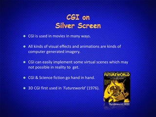 CGI is used in movies in many ways.
All kinds of visual effects and animations are kinds of
computer generated imagery.
CGI can easily implement some virtual scenes which may
not possible in reality to get.
CGI & Science fiction go hand in hand.
3D CGI first used in 'Futureworld' (1976).
Futureworld(1976)
 