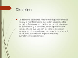 Disciplina
 La disciplina escolar se refiere a la regulación de los
niños y el mantenimiento del orden (reglas) en las
escuelas. Estas normas pueden ser acordadas entre
los estudiantes y el docente. La disciplina escolar
también tiene que ver con los valores que sean
inculcados a los estudiantes en casa, ya que se trata
de respeto, solidaridad, responsabilidad y
cumplimiento académico.
 