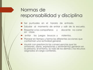 Normas de
responsabilidad y disciplina
 Ser puntuales en el horario de entrada.
 Saludar al momento de entrar y salir de la escuela.
 Respetar a los compañeros y docente no correr
en clase.
 evitar los juegos bruscos y violentos.
 Planear en tiempo y forma las diferentes acciones que
conforman una actividad general.
 Asumir con prestancia las consecuencias que las
omisiones, obras, expresiones y sentimientos generan en
la persona, el entorno, la vida de los demás y los recursos
asignados al cargo conferido.
 