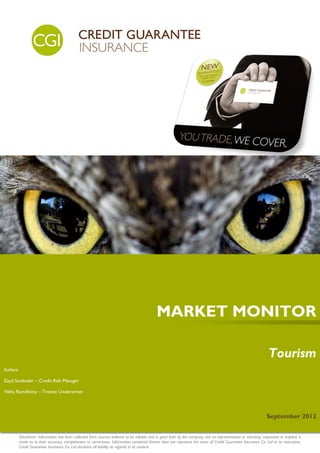 MARKET MONITOR

                                                                                                                                                                    Tourism
Authors:

Zayd Soobedar – Credit Risk Manager

Vibha Ramdhony – Trainee Underwriter




                                                                                                                                                                  September 2012


           Disclaimer: Information has been collected from sources believed to be reliable and in good faith by the company, but no representation or warranty, expressed or implied, is
           made as to their accuracy, completeness or correctness. Information contained therein does not represent the views of Credit Guarantee Insurance Co. Ltd or its executives.
           Credit Guarantee Insurance Co. Ltd disclaims all liability as regards to its content.
 