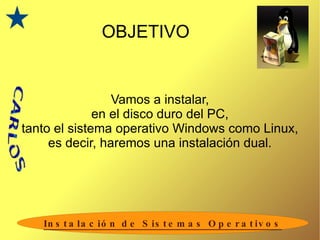OBJETIVO Vamos a instalar, en el disco duro del PC, tanto el sistema operativo Windows como Linux, es decir, haremos una instalación dual. 