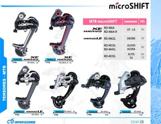 MTB microSHIFT          SHIMANO       VEL

                                                                                            RD-M64
                                                                                                           XT - LX     9V
                                                                                            RD-M64-R

                                                                                            RD-M62L        DEORE       9V

                                                                                            RD-M55L        ALIVIO
                                                                                                                       8V
                                                                                            RD-M45L        ACERA
                                                                                                           ALTIS       8V
                                                                                            RD-M35L                    7V
                                                                                                            TX
                 TEN0101                        TEN0113
                 233g        RD-M64L - 9v       233g          RD-M64L-R - 9v
TENSORES - MTB




                   TEN0102                              TEN0103 RD-M55L - 9v    TEN0104   RD-M45L      TEN0105   RD-M35L
                   318g          RD-M62L - 9v          229g                    318g           8/9v                   7/8v
 